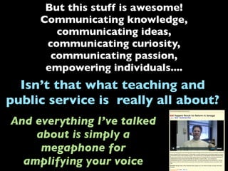 But this stuff is awesome!
Communicating knowledge,
communicating ideas,
communicating curiosity,
communicating passion,
empowering individuals....
Isn’t that what teaching and
public service is really all about?
And everything I’ve talked
about is simply a
megaphone for
amplifying your voice
 