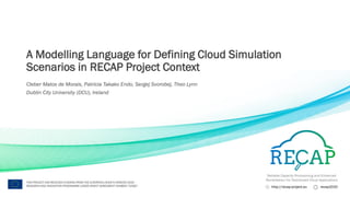 Reliable Capacity Provisioning and Enhanced
Remediation for Distributed Cloud Applications
http://recap-project.eu recap2020
THIS PROJECT HAS RECEIVED FUNDING FROM THE EUROPEAN UNION’S HORIZON 2020
RESEARCH AND INNOVATION PROGRAMME UNDER GRANT AGREEMENT NUMBER 732667
A Modelling Language for Defining Cloud Simulation
Scenarios in RECAP Project Context
Cleber Matos de Morais, Patricia Takako Endo, Sergej Svorobej, Theo Lynn
Dublin City University (DCU), Ireland
 