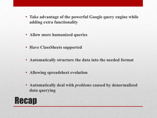 Recap
• Take advantage of the powerful Google query engine while
adding extra functionality
• Allow more humanized queries
• Have ClassSheets supported
• Automatically structure the data into the needed format
• Allowing spreadsheet evolution
• Automatically deal with problems caused by denormalized
data querying
 
