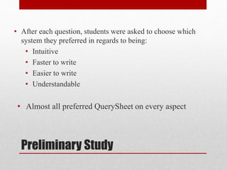 Preliminary Study
• After each question, students were asked to choose which
system they preferred in regards to being:
• Intuitive
• Faster to write
• Easier to write
• Understandable
• Almost all preferred QuerySheet on every aspect
 