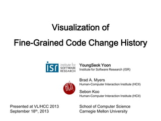 Visualization of
Fine-Grained Code Change History
YoungSeok Yoon
Institute for Software Research (ISR)
Brad A. Myers
Human-Computer Interaction Institute (HCII)
Sebon Koo
Human-Computer Interaction Institute (HCII)
School of Computer Science
Carnegie Mellon University
Presented at VL/HCC 2013
September 18th, 2013
 