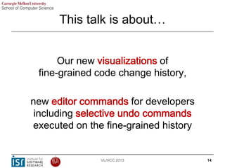 This talk is about…
Our new visualizations of
fine-grained code change history,
new editor commands for developers
includi...
