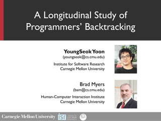 A Longitudinal Study of
Programmers’ Backtracking
YoungSeokYoon
(youngseok@cs.cmu.edu)
Institute for Software Research
Carnegie Mellon University
Brad Myers
(bam@cs.cmu.edu)
Human-Computer Interaction Institute
Carnegie Mellon University
 