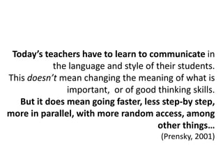 Today’s teachers have to learn to communicate in
           the language and style of their students.
This doesn’t mean changing the meaning of what is
               important, or of good thinking skills.
   But it does mean going faster, less step-by step,
more in parallel, with more random access, among
                                     other things…
                                       (Prensky, 2001)
 