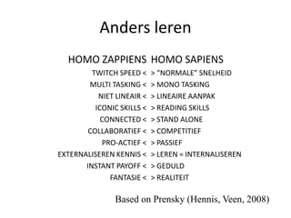 Anders leren
  HOMO ZAPPIENS HOMO SAPIENS
         TWITCH SPEED <     > “NORMALE” SNELHEID
        MULTI TASKING <     > MONO TASKING
           NIET LINEAIR <   > LINEAIRE AANPAK
          ICONIC SKILLS <   > READING SKILLS
            CONNECTED <     > STAND ALONE
        COLLABORATIEF <     > COMPETITIEF
            PRO-ACTIEF <    > PASSIEF
EXTERNALISEREN KENNIS <     > LEREN = INTERNALISEREN
       INSTANT PAYOFF <     > GEDULD
              FANTASIE <    > REALITEIT

                Based on Prensky (Hennis, Veen, 2008)
 