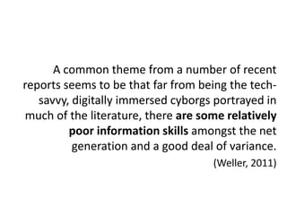 A common theme from a number of recent
reports seems to be that far from being the tech-
   savvy, digitally immersed cyborgs portrayed in
much of the literature, there are some relatively
         poor information skills amongst the net
          generation and a good deal of variance.
                                    (Weller, 2011)
 