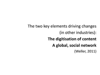 The two key elements driving changes
                 (in other industries):
          The digitisation of content
             A global, social network
                          (Weller, 2011)
 