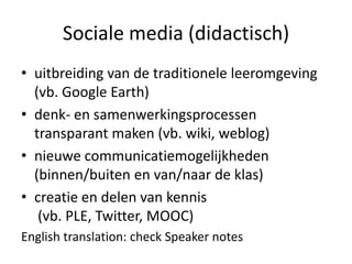 Sociale media (didactisch)
• uitbreiding van de traditionele leeromgeving
  (vb. Google Earth)
• denk- en samenwerkingsprocessen
  transparant maken (vb. wiki, weblog)
• nieuwe communicatiemogelijkheden
  (binnen/buiten en van/naar de klas)
• creatie en delen van kennis
   (vb. PLE, Twitter, MOOC)
English translation: check Speaker notes
 