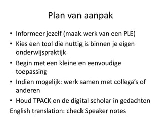 Plan van aanpak
• Informeer jezelf (maak werk van een PLE)
• Kies een tool die nuttig is binnen je eigen
  onderwijspraktijk
• Begin met een kleine en eenvoudige
  toepassing
• Indien mogelijk: werk samen met collega’s of
  anderen
• Houd TPACK en de digital scholar in gedachten
English translation: check Speaker notes
 