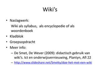 Wiki’s
• Naslagwerk:
   Wiki als syllabus, als encyclopedie of als
   woordenboek
• Kladblok
• Groepsopdracht
• Meer info:
   – De Smet, De Wever (2009): didactisch gebruik van
     wiki’s. Ict en onderwijsvernieuwing, Plantyn, Afl 22
   – http://www.slideshare.net/Smetty/doe-het-met-een-wiki
 