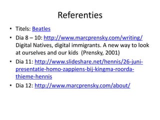 Referenties
• Titels: Beatles
• Dia 8 – 10: http://www.marcprensky.com/writing/
  Digital Natives, digital immigrants. A new way to look
  at ourselves and our kids (Prensky, 2001)
• Dia 11: http://www.slideshare.net/hennis/26-juni-
  presentatie-homo-zappiens-bij-kingma-roorda-
  thieme-hennis
• Dia 12: http://www.marcprensky.com/about/
 