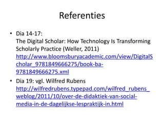 Referenties
• Dia 14-17:
  The Digital Scholar: How Technology Is Transforming
  Scholarly Practice (Weller, 2011)
  http://www.bloomsburyacademic.com/view/DigitalS
  cholar_9781849666275/book-ba-
  9781849666275.xml
• Dia 19: vgl. Wilfred Rubens
  http://wilfredrubens.typepad.com/wilfred_rubens_
  weblog/2011/10/over-de-didaktiek-van-social-
  media-in-de-dagelijkse-lespraktijk-in.html
 