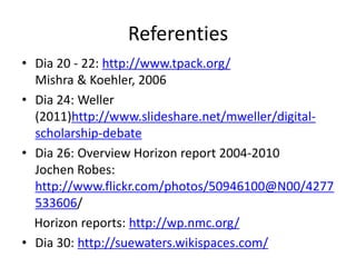 Referenties
• Dia 20 - 22: http://www.tpack.org/
  Mishra & Koehler, 2006
• Dia 24: Weller
  (2011)http://www.slideshare.net/mweller/digital-
  scholarship-debate
• Dia 26: Overview Horizon report 2004-2010
  Jochen Robes:
  http://www.flickr.com/photos/50946100@N00/4277
  533606/
  Horizon reports: http://wp.nmc.org/
• Dia 30: http://suewaters.wikispaces.com/
 
