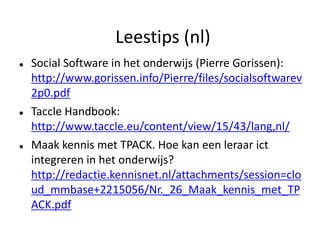 Leestips (nl)
   Social Software in het onderwijs (Pierre Gorissen):
    http://www.gorissen.info/Pierre/files/socialsoftwarev
    2p0.pdf
   Taccle Handbook:
    http://www.taccle.eu/content/view/15/43/lang,nl/
   Maak kennis met TPACK. Hoe kan een leraar ict
    integreren in het onderwijs?
    http://redactie.kennisnet.nl/attachments/session=clo
    ud_mmbase+2215056/Nr._26_Maak_kennis_met_TP
    ACK.pdf
 