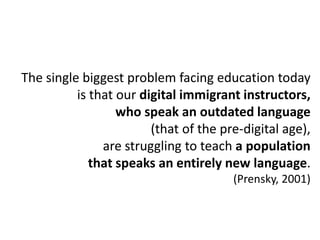 The single biggest problem facing education today
          is that our digital immigrant instructors,
                  who speak an outdated language
                        (that of the pre-digital age),
               are struggling to teach a population
             that speaks an entirely new language.
                                       (Prensky, 2001)
 