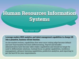 Leverage modern HRIS analytics and talent management capabilities to change HR into a proactive, business-driven function.
Key Insight:
As the market evolves, capabilities that were once cutting edge become default and new functionality becomes differentiating. Payroll and
benefits administration have become table stakes capabilities and should no longer be used to differentiate solutions. Instead focus on
global capabilities, workforce management, advance learning capabilities, predictive analytics, and reporting to get the best fit for your
requirements.
Timeline Information:
How did we get here?
HRIS products were originally the “record keepers” of employee data. They were essentially databases that collected demographic
information, salary data, benefits administration, and performance appraisal results. The main objective of the systems was to maintain
employee data integrity and centralization as opposed to the traditional model of using single-user spreadsheets and paper employee files.
The HRIS was administered by the HR department with IT assistance. Reporting functionalities were basic and limited to employee lists,
organizational charts, and historical salary information.
HRIS began to integrate into ERP systems as HR became more complex, strategic, and less administratively focused in order to inform
payroll and gain increased reporting capabilities.
Large ERP vendors like Infor, Oracle, and SAP capitalized by offering HRIS as part of their overall offerings.
Understand where we are now:
Align your needs with the core strengths of the product and vendor: Every HRIS solution has its roots, whether in payroll, ERP, WFM, or
any other number of functions, which may help determine the best-fit product for your organization’s needs.
The degree of in-suite integration makes or breaks the user experience: Not all suites are made equal in terms of integration. Growth by
acquisition or reliance on channel partners to provide features may diminish ease of integration between modules.
Most integrated all-in-one suites still lack advanced learning capabilities: Whether through organic development or partnerships, most
products are maturing on all features, with the exception of learning and development capabilities. Integrating a separate best-in-class
solution may be the better option in the short run.
Know where we are going:
The highly strategic nature of HR has created a demand for more multi-functional products.
“Integrated talent management” are the new buzz words. Vendors are now offering modules and partnerships that are easily integrated
and configurable.
Integration dominates, giving HR the flexibility to choose the best fit for the organization.
Enter SaaS HRIS/HRMS products, which are independent of ERP systems and offer functionality beyond mere data repository.
Configurable workflows, manager and employee self-service, payroll integration, and compliance reporting are key to making HR more
efficient.
Recruiting, performance management, succession planning, learning management, benchmarking, and analytics reporting are now high-
demand functions to assist HR in becoming more strategic.
Global capabilities and predictive analytics are the new wave of functionality that will improve processes and data-driven strategic decision
making
 