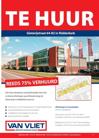 Ridderkerk 0180 - 43 43 43 / Sliedrecht 0184 - 42 42 42 / Dordrecht 078 - 62 000 62 / www.vanvliet.net 13
TaxatiesTE HUURGieterijstraat 64-83 in Ridderkerk
BEDRIJFSMAKELAARS
Zeer fraai nieuwbouw verzamelcomplex met units
in diverse afmetingen op zichtlocatie langs de
Havenstraat in Ridderkerk-centrum.
n	Kantoorunits met een hoogwaardig en compleet opleverniveau;
n	 functionele bedrijfsruimten met entresolvloer;
n	 mogelijkheid tot het koppelen van de units;
n	 oplevering per direct mogelijk.
Afmetingen en huurprijzen
Diverse mogelijkheden
Kantoorunits van 78 m², 156 m² en 204 m²
huurprijzen vanaf € 925,- per maand exclusief BTW
Bedrijfsunits van 63 m² en 78 m² met entresolvloer
huurprijzen vanaf € 750,- per maand exclusief BTW
REEDS 75% VERHUURD
 