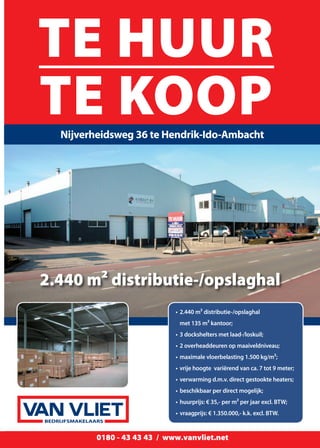 Ridderkerk 0180 - 43 43 43 / Sliedrecht 0184 - 42 42 42 / Dordrecht 078 - 62 000 62 / www.vanvliet.net 17Ridderkerk 0180 - 43 43 43 / Sliedrecht 0184 - 42 42 42 / Dordrecht 078 - 62 000 62 / www.vanvliet.net 17Ridderkerk 0180 - 43 43 43 / Sliedrecht 0184 - 42 42 42 / Dordrecht 078 - 62 000 62 / www.vanvliet.net 170180 - 43 43 43 / www.vanvliet.net
Taxaties
TE HUUR
TE KOOPNijverheidsweg 36 te Hendrik-Ido-Ambacht
BEDRIJFSMAKELAARS
•	2.440 m² distributie-/opslaghal
	 met 135 m² kantoor;
•	3 dockshelters met laad-/loskuil;
•	2 overheaddeuren op maaiveldniveau;
•	maximale vloerbelasting 1.500 kg/m²;
•	vrije hoogte  variërend van ca. 7 tot 9 meter;
•	verwarming d.m.v. direct gestookte heaters;
•	beschikbaar per direct mogelijk;
•	huurprijs: € 35,- per m² per jaar excl. BTW;
•	vraagprijs: € 1.350.000,- k.k. excl. BTW.
2.440 m² distributie-/opslaghal
 