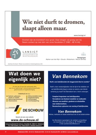 20 Ridderkerk 0180 - 43 43 43 / Sliedrecht 0184 - 42 42 42 / Dordrecht 078 - 62 000 62 / www.vanvliet.net
www.lansigt.nl
Wie niet durft te dromen,
slaapt alleen maar.
Dromen zijn de brandstof voor groei. Daar dragen wij graag aan bij.
Neem contact op met één van onze fiscalisten (T 0180 - 48 14 44).
Vestigingen
Alphen aan den Rijn • Gouda • Ridderkerk • Nieuw Vennep
Voorheen De Graaf + Plaisier accountants en belastingadviseurs B.V.
Al meer dan 25 jaar het vertrouwde adres
voor al uw (opleverings-) schoonmaakwerkzaamheden,
glazenwasserij en hogedrukreiniging.
Wat doen we
eigenlijk niet?
Bezoek ook eens onze website:
www.de-schouw.nl
Schoonmaakbedrijf De Schouw, Waaldijk 65, 2988 AV Ridderkerk
Tel. 0180-424643, Fax. 0180-432471, info@de-schouw.nl
Kantoren, gebouwen,
scholen en winkels
Opleveringsschoonmaak
Glazenwasserij
Milieuvriendelijk stralen
Hogedrukreiniging
Gevelreiniging
Gevelimpregnering
Onderhoud van o.a.:
Van Bennekom
Heeft u een bedrijfsruimte die leeggeruimd dient te worden?
Heeft u door omstandigheden niet de tijd of de middelen om
uw bedrijfsruimte leeg te ruimen en wenst u een dienst-
verlening op maat? Van Bennekom kan u hierin ontzorgen.
	 -	 Compleet leegruimen van bedrijfspanden;
	 -	 Verwijderen van (kantoor) meubilair en restboedel;
	 -	 Afvoeren van meubilair, goederen en afvalstoffen 		
		 naar eindverwerkers;
	 -	 Bezemschoon opleveren van woning of bedrijfsruimte.
Van Bennekom
Advies, realisatie en totaal onderhoud van al uw buitenruimten.
Van Bennekom is gevestigd in de randstad en bereikbaar
van maandag tot en met vrijdag op 06-17473395 of per
e-mail: pvanbennekom@solcon.nl
 