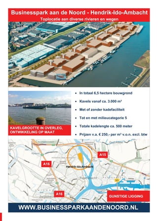 Businesspark aan de Noord - Hendrik-Ido-Ambacht
Toplocatie aan diverse rivieren en wegen
WWW.BUSINESSPARKAANDENOORD.NL
• In totaal 6,5 hectare bouwgrond
• Kavels vanaf ca. 3.000 m²
• Met of zonder kadefaciliteit
• Tot en met milieucategorie 5
• Totale kadelengte ca. 500 meter
• Prijzen v.a. € 250,- per m² v.o.n. excl. btw
BOUWGROND TE KOOP
GUNSTIGE LIGGING
A1
A15
A16
KAVELGROOTTE IN OVERLEG,
ONTWIKKELING OP MAAT
6
 