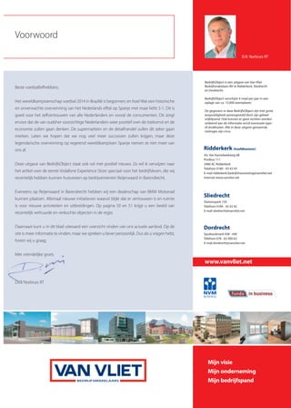 Ridderkerk (hoofdkantoor)
Jhr. Van Karnebeekweg 6B
Postbus 111
2980 AC Ridderkerk
Telefoon 0180 - 43 43 43
E-mail ridderkerk.bedrijfshuisvesting@vanvliet.net
Internet www.vanvliet.net
Sliedrecht
Stationspark 150
Telefoon 0184 - 42 42 42
E-mail sliedrecht@vanvliet.net
BedrijfsObject is een uitgave van Van Vliet
Bedrijfsmakelaars BV te Ridderkerk, Sliedrecht
en Dordrecht.
BedrijfsObject verschijnt 4 maal per jaar in een
oplage van ca. 12.000 exemplaren.
De gegevens in deze BedrijfsObject zijn met grote
zorgvuldigheid samengesteld doch zijn geheel
vrijblijvend. Ook kunnen er geen rechten worden
ontleend aan de informatie en/of eventuele type-
of drukfouten. Alle in deze uitgave genoemde
metrages zijn circa.
Dordrecht
Spuiboulevard 438 - 440
Telefoon 078 - 62 000 62
E-mail dordrecht@vanvliet.net
Voorwoord
Mijn visie
Mijn onderneming
Mijn bedrijfspand
www.vanvliet.net
D.R. Norbruis RT
Beste voetballiefhebbers,
Het wereldkampioenschap voetbal 2014 in Brazilië is begonnen; en hoe! Wat een historische
en onverwachte overwinning van het Nederlands elftal op Spanje met maar liefst 5-1. Dit is
goed voor het zelfvertrouwen van alle Nederlanders en vooral de consumenten. Dit zorgt
ervoor dat de van oudsher voorzichtige Nederlanders weer positief over de toekomst en de
economie zullen gaan denken. De supermarkten en de detailhandel zullen dit zeker gaan
merken. Laten we hopen dat we nog veel meer successen zullen krijgen, maar deze
legendarische overwinning op regerend wereldkampioen Spanje nemen ze niet meer van
ons af.
Deze uitgave van BedrijfsObject staat ook vol met positief nieuws. Zo wil ik verwijzen naar
het artikel over de eerste Vodafone Experience Store speciaal voor het bedrijfsleven, die wij
recentelijk hebben kunnen huisvesten op bedrijventerrein Reijerwaard in Barendrecht.
Eveneens op Reijerwaard in Barendrecht hebben wij een dealerschap van BMW Motorrad
kunnen plaatsen. Allemaal nieuwe initiatieven waaruit blijkt dat er vertrouwen is en ruimte
is voor nieuwe activiteiten en uitbreidingen. Op pagina 50 en 51 krijgt u een beeld van
recentelijk verhuurde en verkochte objecten in de regio.
Daarnaast kunt u in dit blad uiteraard een overzicht vinden van ons actuele aanbod. Op de
site is meer informatie te vinden, maar we spreken u liever persoonlijk. Dus als u vragen hebt,
horen wij u graag.
Met vriendelijke groet,
Dick Norbruis RT
 