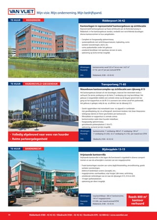 Mijn visie. Mijn onderneming. Mijn bedrijfspand.
32 Ridderkerk 0180 - 43 43 43 / Sliedrecht 0184 - 42 42 42 / Dordrecht 078 - 62 000 62 / www.vanvliet.net
Stationspark 430-490
Het kantoorgebouw bestaat uit vier bouwlagen, waarvan het merendeel reeds is
verhuurd. De eerste verdieping en de halve 2e
verdieping zijn nog beschikbaar. Het
gebouw is toegankelijk middels een centrale entree op de begane grond met toe-
gang tot het trappenhuis en de lift. Er is eveneens een entree vanaf het parkeerdek.
Het gebouw is gelegen nabij de op- en afritten van de rijksweg A15.
- 	Gevels opgetrokken met metselwerk (voor- en zijgevel) in combinatie
	 met gevelbeplating (zij- en achtergevel), aluminium kozijnen met draai-/kiepramen;
- 	toiletgroep (dames en heren gescheiden) per kantoorunit;
- 	liftinstallatie en trappenhuis in centrale ruimte;
- 	kantoorruimten nader door huurder indeelbaar;
- 	hoogwaardig opleverniveau;
- 	gemarkeerde parkeerplaatsen (1:36 m²);
- 	oplevering: op korte termijn mogelijk.
Afmetingen:
Vraagprijs:
Info:
HARDINXVELD-GIESSENDAMTE HUUR Transportweg 71-85
Nieuwbouw kantoorcomplex op zichtlocatie aan rijksweg A15
Afmetingen:
Huurprijs:
Info:
kantoorruimte: 1e
verdieping: 400 m², 2e
verdieping: 190 m²
1e
verdieping: € 4.350,- en 2e
verdieping: € 2.150,- per maand excl. BTW
Sliedrecht, 0184 - 42 42 42
-	 Volledig afgebouwd naar wens van huurder
-	 Ruime parkeergelegenheid
Ridderpoort 36-42
Representatief kantoorgebouw op fraaie zichtlocatie aan de Rotterdamseweg in
Ridderkerk. In het kantoorgebouw worden, verdeeld over verschillende bouwlagen
diverse kantoorruimten te huur aangeboden.
- 	Compleet en hoogwaardig opleverniveau;
- 	systeemplafonds met verlichtingsarmaturen, topkoeling, ruime
	 sanitaire voorzieningen, alarm, etc;
- 	ruime parkeerkelder onder het gebouw;
- 	uistekend bereikbaar met openbaar vervoer en auto;
- 	oplevering op korte termijn mogelijk.
Kantoorlagen in representatief kantoorgebouw op zichtlocatie
Afmetingen:
Huurprijs:
Info:
kantoorruimte vanaf 232 m² tot en met 1.627 m²
€ 110,- per m² per jaar exclusief BTW
Ridderkerk, 0180 – 43 43 43
ridderkerkTE HUUR
Bijdorpplein 13-15
Vrijstaande kantoorvilla in drie lagen die functioneel is ingedeeld in diverse comparti-
menten en aan de achterzijde is voorzien van een magazijnruimte.
-	 Fraaie kantoorlagen voorzien van ruime daglichttoetreding, airconditioning, goede 	
		 sanitaire voorzieningen,
		 elektrisch bedienbare screens (zonzijde), etc.;
- 	magazijnruimte: overheaddeur, vrije hoogte 5,86 meter, verlichting;
- 	uitstekende verbindingen van en naar de rijkswegen A15, A16 en A29;
- 	14 eigen parkeerplaatsen;
- 	oplevering per direct mogelijk.
Vrijstaande kantoorvilla
Afmetingen:
Huurprijs:
Info:
nog beschikbaar: 566 m2
kantoorruimte,
144 m² magazijnruimte
€ 5.500,- per maand exclusief BTW
Ridderkerk, 0180 – 43 43 43
BARENDRECHTTE HUUR
Reeds 800 m2
kantoor
verhuurd
 