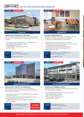 Mijn visie. Mijn onderneming. Mijn bedrijfspand.
34 Ridderkerk 0180 - 43 43 43 / Sliedrecht 0184 - 42 42 42 / Dordrecht 078 - 62 000 62 / www.vanvliet.net
Representatieve kantoorunit gelegen op de begane grond van een in het centrum
van Ridderkerk gelegen kantoorgebouw.
- 	Net en hoogwaardig opleverniveau, o.a. voorzien van airco en tapijt;
- 	gezamenlijk gebruik keuken en toiletten;
- 	goede openbare parkeergelegenheid;
- 	uitstekend bereikbaar per openbaar vervoer;
- 	oplevering per direct mogelijk.
Jhr.Van Karnebeekweg 6a
TE HUUR
Afmetingen:
Huurprijs:
Info:
kantoorruimte: 56 m² en 41 m²
vanaf € 345,- per maand (géén BTW)
Ridderkerk, 0180 - 43 43 43
Kantoorunits in Ridderkerk-centrum
Ridderkerk
Representatieve kantoorruimten vanaf 277 m² in een kantoorgebouw
(3 kantoorlagen) op zichtlocatie aan de Klompenmakerstraat op bedrijventerrein
Donkersloot-Noord in Ridderkerk.
- 	Representatieve entree, kantoorruimten ingedeeld in diverse compartimenten, 	
		 sanitair op elke verdieping;
- 	de kantoorruimten zijn o.a. voorzien van systeemplafond en verwarming;
- 	kantoorruimten beschikbaar vanaf 277m²;
-	 uitstekende verbindingen van en naar de rijkswegen A15, A16 en A29;
-	 per direct beschikbaar.
Klompenmakerstraat 12
TE HUUR
Afmetingen:
Huurprijs:
Info:
kantoorruimten: vanaf 277 m² tot 940 m²
€ 70,- per m² per jaar exclusief BTW
Ridderkerk, 0180 - 43 43 43
Kantoorruimten vanaf 277 m² op zichtlocatie
Ridderkerk
SCHERP
GEPRIJSD!
Kantoorruimte gelegen op de verdieping van een half vrijstaand kantoorgebouw
op de hoek Gouwe / Binnenlandse Baan in Barendrecht, op loopafstand van het
NS-station.
- 	Goede daglichttoetreding, systeemplafonds met verlichtingsarmaturen, airco 	
		 splitunits, eigen sanitaire voorzieningen en pantry;
- 	parkeergelegenheid op eigen terrein;
-	 uitstekend bereikbaar met auto en openbaar vervoer;
- 	per direct beschikbaar.
Gouwe 10
TE HUUR
Afmetingen:
Huurprijs:
Info:
kantoorruimte: 150 m²
€ 1.125,- per m² per jaar exclusief BTW
Ridderkerk, 0180 – 43 43 43
Kantoorruimte nabij centrum en NS-station
BARENDRECHT
Representatieve, volledig gerevitaliseerde kantoorunit gelegen op de tweede
verdieping van een bedrijvenverzamelcompex aan de Metaalhof op
bedrijventerrein Prins Alexanderpolder in Rotterdam-Capelle.
- 	Gezamenlijke entree (trappenhuis) met brievenbus en intercom;
- 	luxe kantoorunit: plavuizenvloer, wanden afgewerkt met gesausd glasweefsel, 	
		 systeemplafond met verlichting, radiatoren en airco;
- 	gezamenlijk gebruik toiletgroep, keuken, werkkast en dakterras;
-	 voldoende openbare en gezamenlijke parkeergelegenheid;
- 	oplevering per direct mogelijk.
Metaalhof 59
TE HUUR
Afmetingen:
Huurprijs:
Info:
kantoorruimte: 33,75 m² V.V.O. (netto ca. 25 m²)
€ 425,- per maand exclusief BTW
Ridderkerk, 0180 - 43 43 43
Luxe kleinschalige kantoorunit
ROTTERDAM
 