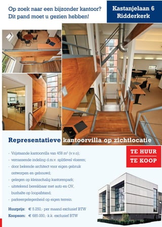 Kastanjelaan 6
Ridderkerk
Op zoek naar een bijzonder kantoor?
Dit pand moet u gezien hebben!
TE HUUR
TE KOOP
Representatieve kantoorvilla op zichtlocatie
- 	Vrijstaande kantoorvilla van 458 m2
(v.v.o);
-	 verrassende indeling d.m.v. splitlevel vloeren;
- 	door bekende architect voor eigen gebruik
	 ontworpen en gebouwd;
-	 gelegen op kleinschalig kantorenpark;
- 	uitstekend bereikbaar met auto en OV,
	 bushalte op loopafstand;
- 	parkeergelegenheid op eigen terrein.
Huurprijs: 	 € 5.250,- per maand exclusief BTW
Koopsom:	 € 685.000,- k.k. exclusief BTW
 