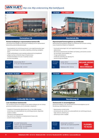 36 Ridderkerk 0180 - 43 43 43 / Sliedrecht 0184 - 42 42 42 / Dordrecht 078 - 62 000 62 / www.vanvliet.net
Representatief kantoorgebouw gelegen op zichtlocatie aan de nieuwe rondweg
tussen Hendrik-Ido-Ambacht en Zwijndrecht.
- 	Functionele kantoorlagen met ruime daglichttoetreding en compleet
		 opleverniveau;
- 	alle kantoorcompartimenten beschikken over koeling, ruime kantine voorzien 	
		 van luxe keuken, alarminstallatie, etc.;
- 	10 eigen parkeerplaatsen;
- 	uitstekende verbinding naar rijksweg A15;
- 	op korte termijn beschikbaar.
Noordeinde 88a
TE HUUR
Afmetingen:
Huurprijs:
Info:
kantoor: 200 m2
€ 1.750,- per maand exclusief BTW
Ridderkerk, 0180 - 43 43 43
Representatief kantoorgebouw op zichtlocatie
H.I. AMBACHT
begane grond
nog
beschikbaar
Kantoorunits gelegen in een representatief kantoorverzamelgebouw aan de
Noordenweg, nabij Ridderkerk-centrum.
- 	Representatieve centrale entree,
- 	de kantoorunits zijn voorzien van systeemplafonds met verlichtingsarmaturen, 	
	 tapijt, intercom, zonwering, etc.
-	 oplevering per direct mogelijk.
Noordenweg 24
TE HUUR
Afmeting:
Huurprijs:
Info:
kantoorruimte: vanaf 28 m2
vanaf € 300,- per maand exclusief BTW
Ridderkerk, 0180 - 43 43 43
Kantoorunits in verzamelgebouw
RIDDERKERK
Flexibel
te huur
Luxe nieuwbouw kantoorunits gelegen op de tweede verdieping van een onlangs
gerealiseerd bedrijfscomplex aan de Lindtsedijk in Zwijndrecht.
- 	Compleet en hoogwaardig opleverniveau met o.a. luxe toilet en pantry,
		 verwarming, airco, systeemplafonds met verlichtingsarmaturen, afgewerkte
		 wanden en balkon;
- 	uitstekende parkeergelegenheid;
- 	fraai uitzicht over Zwijndrecht en bedrijventerrein Groote Lindt;
- 	op korte termijn beschikbaar.
Lindtsedijk 88a t/m 88e
TE HUUR / TE KOOP
Afmetingen:
Huurprijs:
Koopsom:
Info:
83 tot 98m² kantoorruimte
vanaf 975,- per maand exclusief BTW
vanaf € 134.750,- v.o.n. exclusief BTW
Ridderkerk, 0180 - 43 43 43
Luxe nieuwbouw kantoorunits
ZWIJNDRECHT
Luxe kantoorruimte gelegen op de bovenste verdieping van een representatieve
kantoorvilla op kleinschalig kantorenpark.
- 	Systeemplafonds met verlichtingsarmaturen, ruime daglichttoetreding, eigen 	
		 sanitaire voorzieningen en luxe pantry, topkoeling, zonwering, wandgoten, 	
		 alarm;
- 	8 eigen parkeerplaatsen, groot openbaar parkeerterrein op loopafstand;
- 	gelegen op fraaie zichtlocatie langs de Populierenlaan;
- 	uitstekend bereikbaar met auto en openbaar vervoer;
- 	per direct beschikbaar.
Kastanjelaan 26
TE HUUR
Afmetingen:
Huurprijs:
Info:
kantoorruimte: 394 m²
€ 110,- per m² per jaar exclusief BTW
Ridderkerk, 0180 – 43 43 43
Kantoorverdieping in representatieve kantoorvilla
RIDDERKERK
Mijn visie. Mijn onderneming. Mijn bedrijfspand.
 