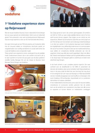 1e
Vodafone experience store
op Reijerwaard
Wie de nieuwe Vodafone Business Store in Barendrecht binnenloopt
kan een wauw-gevoel niet onderdrukken. Heb ik ooit zo’n belwinkel
gezien? Het antwoord is nee, want op bedrijventerrein Reijerwaard
staat de enige experience store van de internationale telecomreus.
Een open treincoupé van een TGV, een pizzeria, een huiskamer, tafels
met de nieuwste tablets en smartphones, beschutte spreek- en
vergaderhoeken voor overleg met klanten en vooral: veel ruimte. Dat
is wat de Vodafone store zo bijzonder maakt.
“Deze winkel is een experience center, vooral gericht op de zakelijke
markt. Ondernemers hoeven niet in een winkel in de stad in de rij
te staan wachten en kunnen de auto gratis voor de deur parkeren,”
vertellen Facility Manager Erik van der Zwaan en Business Store
Manager Danny Rongen van Vodafone.
Dat stukje gemak zit ook in de ruimere openingstijden. De winkel is
van 8.00 tot 18.00 uur open zodat zakelijke klanten voor of na hun
werk kunnen binnen stappen. Daar krijgen ze een indruk van vier
experiences. Meteen bij binnenkomst staat links een treincoupé van
een TGV die laat zien hoe de klant ook onderweg mobiel bereikbaar
is en door kan werken. In de huiskamer daarnaast toont Vodafone
de mogelijkheden voor zelfstandig ondernemers en eenmanszaken
die vanuit huis werken. Die grenst weer aan een traditioneel kantoor,
waar tablets en smartphones letterlijk verbonden zijn met de
zogeheten cloud, waar alle data wordt opgeslagen. Maar niet alleen
dat.“Steeds meer bedrijven hebben ook hun gehele telefooncentrale
in de cloud staan. Dat bespaart geld en onderhoud en biedt meer
zekerheid,”zegt Rongen.
In de hoek achterin is een complete pizzeria ingericht. Die staat
symbool voor de detailhandel en het MKB en presenteert de
diensten die Vodafone deze sector te bieden heeft. Bijvoorbeeld een
tracer in de pizza zodat de klant kan zien hoe lang het nog duurt
en de werkgever kan zien waar zijn bezorger zit. Maar bijvoorbeeld
ook een mobiele pinapparaat voor taxichauffeurs en bezorgers. Ook
toont Vodafone GPS-armbandjes, bijvoorbeeld om te voorkomen
dat kinderen of ouderen zoekraken.
In het middeneiland zit de discovery zone, waar de nieuwste tablets,
smartphones en accessoires worden getoond. Aan de andere
kant van de winkel zit een smartphone crew klaar voor alle service
en reparaties en kunnen klanten en medewerkers overleggen
4 Ridderkerk 0180 - 43 43 43 / Sliedrecht 0184 - 42 42 42 / Dordrecht 078 - 62 000 62 / www.vanvliet.net
Het team van de Vodafone
Business Store op bedrijventerrein
Reijerwaard in Barendrecht.
In de coupé van een TGV laten de medewerkers zien hoe reizigers onderweg mobiel kunnen doorwerken.
In de pizzeria worden de mogelijkheden voor MKB en detailhandel gedemonstreerd.Eenmanszaken kunnen zien welke mogelijkheden er zijn voor kantoor aan huis.
 
