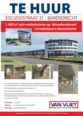 Ridderkerk 0180 - 43 43 43 / Sliedrecht 0184 - 42 42 42 / Dordrecht 078 - 62 000 62 / www.vanvliet.net 45
Het pand beschikt reeds over afgewerkte vloeren, uitgebreide elektrische installatie,
luxe verlichtingsarmaturen, koeling, sprinkler, luxe sanitaire voorzieningen en pantry.
Herkenbaar gelegen aan de op-/afrit van rijksweg a15.
Ruime gratis parkeergelegenheid.
Op Woonboulevard Cornelisland zijn tevens gevestigd Burchthuys, Auping Plaza,
Carpetright, Budget Home Store XL, Jysk, Woonexpres, Mooi & More, Alexander Slapen,
Swiss Sense en Prenatal.
Escudostraat 31 - Barendrecht
	 1.400 m2
pdv-winkelruimte op Woonboulevard
								Cornelisland in Barendrecht
TE HUUR
Afmetingen: 	 ca 1.400 m2
Huurprijs: 	 € 105,- per m² per jaar exclusief BTW
Oplevering: 	 per direct beschikbaar BEDRIJFSMAKELAARS
 