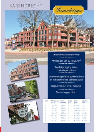 Ridderkerk 0180 - 43 43 43 / Sliedrecht 0184 - 42 42 42 / Dordrecht 078 - 62 000 62 / www.vanvliet.net 47Ridderkerk 0180 - 43 43 43 / Sliedrecht 0184 - 42 42 42 / Dordrecht 078 - 62 000 62 / www.vanvliet.net 47Ridderkerk 0180 - 43 43 43 / Sliedrecht 0184 - 42 42 42 / Dordrecht 078 - 62 000 62 / www.vanvliet.net 47
Heuvelsteyn
BARENDRECHT
7 nieuwbouw winkelruimten
Afmetingen van 82 tot 202 m²
Prachtige ligging in het
oude dorpscentrum
Voldoende openbare parkeerruimte
en in bijbehorende parkeergarage
Daghoreca met terras mogelijk
Oplevering per direct
Unit	 Afmetingen	Front-	 Vaste	 Huur-	 Opslag-
		 (v.v.o.)	 breedte	 p.p.	 prijs	 box
1	 82,3 m²	 5,60 m.	 1	 € 1.650,-	 n.v.t.
2	 82,3 m²	 5,60 m.	 1	 € 1.650,-	 n.v.t.
3	 82,3 m²	 5,60 m.	 1	 verhuurd	 n.v.t.
4	 82,8 m²	 5,70 m.	 1	 € 1.675,-	 € 250,-
5	 202,2 m²	 19,67 m.	 2	 € 3.600,-	 € 250,-
6	 111,7 m²	 7,70 m.	 1	 € 2.300,-	 € 250,-
7	 92,5 m²	 5,60 m.	 1	 € 1.850,-	 € 250,-
 