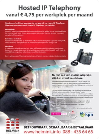 BETROUWBAAR, SCHAALBAAR & BETAALBAAR
HELMINK
telecommunicatie & ict www.helmink.info 088 - 435 64 65
Hosted IP Telephony
vanaf € 4,75 per werkplek per maand
Helmink begrijpt dat de bereikbaarheid van u en uw collega’s van
essentieel belang is voor uw bedrijfsvoering. Het koppelen van uw
vaste werkplek en uw mobiele telefoon kan bijdragen aan een enorme
verbetering van uw bereikbaarheid.
Om dit te kunnen realiseren heeft u als uitbreiding op uw Hosted IP
Telefonie systeem, de module “Personal Mobilty”nodig.
Deze module zorgt ervoor dat uw vaste- en mobiele toestel bereikbaar
zijn op hetzelfde vaste telefoonnummer (in- en extern). Indien gewenst,
kunnen zelfs beide toestellen gelijktijdig overgaan als u gebeld wordt.
Dit kan, ongeacht welke mobiele provider u ook gebruikt, volledig
worden ingericht naar uw wensen en eisen. Voor maar € 1,75 per
maand bent u bereikbaar waar en wanneer u dat wenst.
Wij informeren u graag over de voordelen van een goede vast-mobiel
integratie.
Nu met een vast-mobiel integratie,
altijd en overal bereikbaar.
Steeds meer bedrijven gaan over tot het gebruik van Hosted IP Telephony.
Waarom overstappen op de Hosted IP Telephony van Helmink?
Betrouwbaar
Hosted IP is een betrouwbare en ﬂexibele oplossing op het gebied van uw bedrijfstelefonie.
Uw communicatie loopt via een gecontroleerd data center. Hiermee beschikt u over een
compleet telefoonsysteem.
Schaalbaar en flexibel
Hosted IP is uit te breiden op momenten dat uw onderneming meer capaciteit nodig heeft.
Deze uitbreiding is mogelijk voor elk aantal werkstations en voor zolang u wilt.
Betaalbaar
U maakt geen gebruik meer van een eigen telefooncentrale (dus ook geen investerings-
kosten) en u betaalt alleen voor de aangesloten werkstations. Met hosted IP heeft u ook de
mogelijkheid om gratis te bellen tussen verschillende locaties.
Bent u geïnteresseerd? Neem dan contact op met Helmink voor een vrijblijvende demonstratie.
 