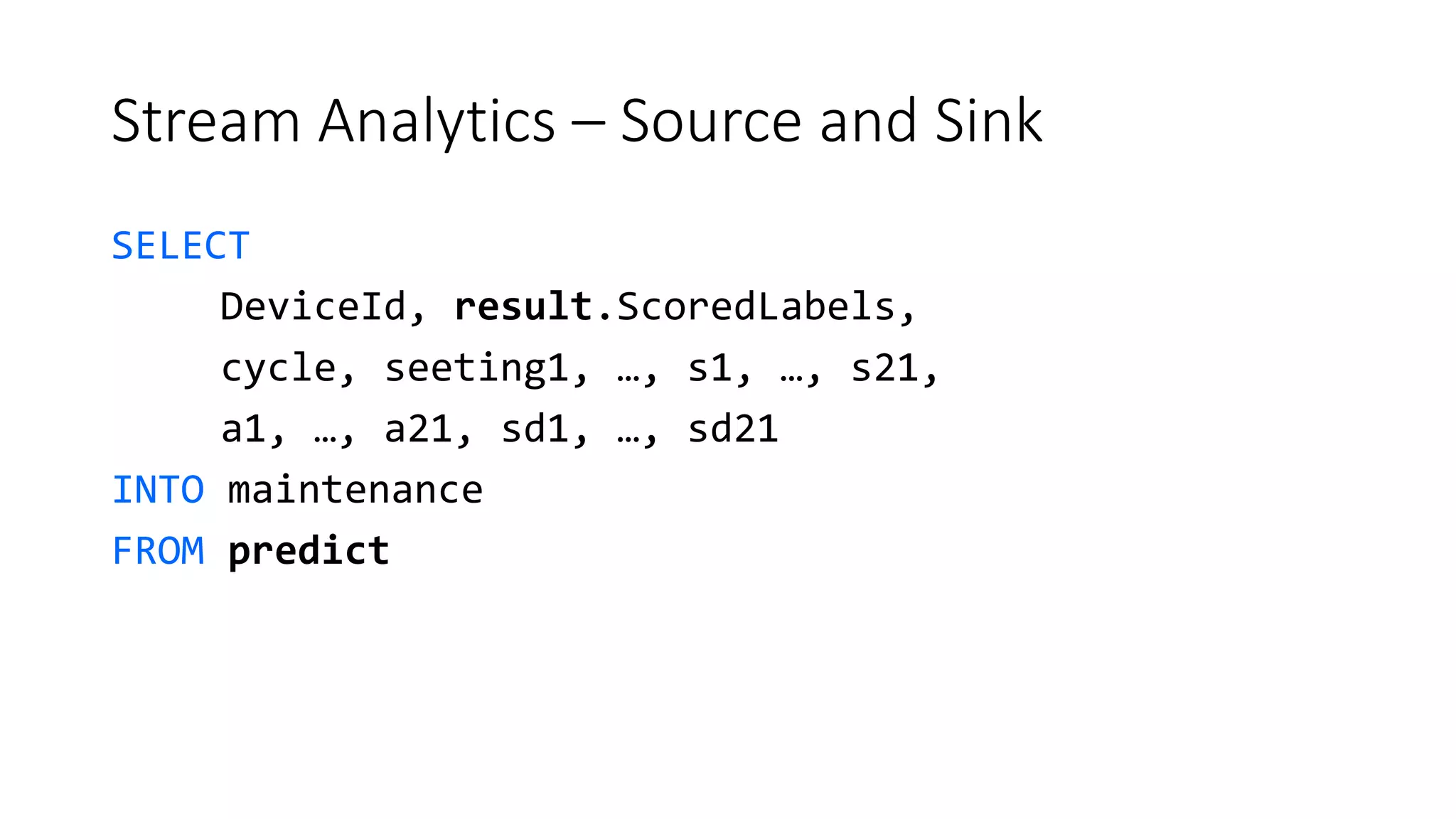 Stream Analytics – Source and Sink
SELECT
DeviceId, result.ScoredLabels,
cycle, seeting1, …, s1, …, s21,
a1, …, a21, sd1, …, sd21
INTO maintenance
FROM predict
 
