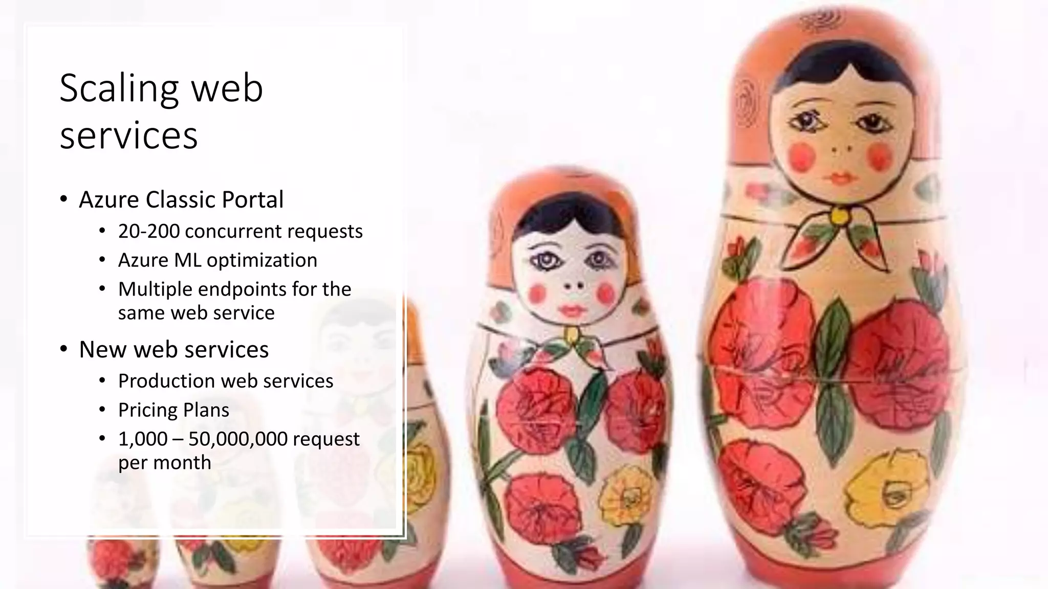 Scaling web
services
• Azure Classic Portal
• 20-200 concurrent requests
• Azure ML optimization
• Multiple endpoints for the
same web service
• New web services
• Production web services
• Pricing Plans
• 1,000 – 50,000,000 request
per month
 