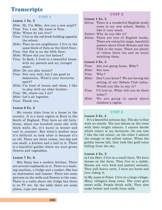 100
UNIT 1
Lesson 1 Ex. 2
Mike Hi, I’m Mike. Are you a new pupil?
Tina: Yes, I am. My name is Tina.
Mike: Where do you live?
Tina: I live in the red brick building opposite
the school.
Mike: Then we are neighbours. I live in the
same block of flats on the third floor.
Tina: Our flat is on the fifth floor.
Mike: Where did you live before?
Tina: In Bath. I lived in a beautiful house
with my parents and my younger
sister.
Mike: Do you play tennis?
Tina: Not very well, but I am good at
badminton. What’s your favourite
sport?
Mike: I’m fond of tennis and chess. I like
to play with my elder brother.
Tina: Oh, where can I sit?
Mike: Let’s sit together.
Tina: Thank you.
Lesson 6 Ex. 2
My cousin John lives in a house in the
country. It is a farm region in Kent in the
South of England. They have an old farm-
house, about one hundred years old, with
thick walls. So, it’s warm in winter and
cool in summer. But John’s mother says
it’s difficult to look after it because it’s
so old. There are three rooms, two big and
one small, a kitchen and a hall in it. There
is a beautiful garden where my aunt grows
flowers and vegetables.
Lesson 7 Ex. 6.
Mrs Daisy has a modern kitchen. There
are several cupboards in it. There is a wash-
ing machine, a fridge and a cooker. She has
no dishwasher and toaster. There are some
pictures on the walls and flowers in the vase.
There is a radio above the fridge but there
is no TV set. On the table there are some
plates, cups and spoons.
Transcripts
UNIT 2
Lesson 1 Ex. 5
Silvia: There is a wonderful English study
room in my new school, Daddy. I
like it very much.
Father: Why do you like it?
Silvia: There are lots of English books.
There are colourful maps, beautiful
posters about Great Britain and the
USA in the room. There are plenty
of videos there too and we enjoy
watching them.
Lesson 5 Ex. 5
Tina: Are you going home, Mike?
Mike: Not now.
Tina: Why?
Mike: Don’t you know? We are having the
sitting of our Debate Club today.
Would you like to join it?
Tina: I’d love to. What will you do there
today?
Mike: We are going to speak about
children’s rights.
UNIT 3
Lesson 2 Ex. 5
It’s a beautiful autumn day. The sky is blue
with no clouds. The sun shines on the trees
with their bright colours. I cannot decide
which colour is my favourite. On one tree
I like the red colour, on the other I admire
the orange or the yellow colour. When the
golden leaves fall, they look like gold coins
falling from the sky.
Lesson 4 Ex. 3
a) I am Dori. I live on a small farm. We have
horses on the farm. They live in a stable.
Horses are very kind and patient animals.
They pull heavy carts. I have my horse and
love riding it.
b) My name is Peter. I live in a large village.
Many villagers keep cows. The cows give
sweet milk. People drink milk. They also
make butter and curds from milk.
 