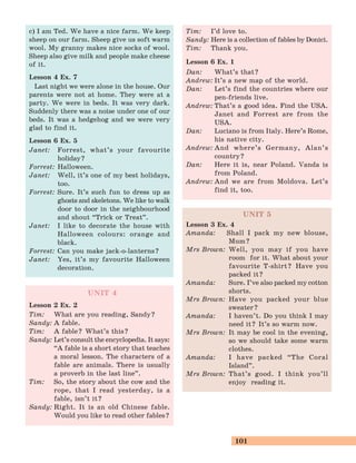 101
c) I am Ted. We have a nice farm. We keep
sheep on our farm. Sheep give us soft warm
wool. My granny makes nice socks of wool.
Sheep also give milk and people make cheese
of it.
Lesson 4 Ex. 7
Last night we were alone in the house. Our
parents were not at home. They were at a
party. We were in beds. It was very dark.
Suddenly there was a noise under one of our
beds. It was a hedgehog and we were very
glad to find it.
Lesson 6 Ex. 5
Janet: Forrest, what’s your favourite
holiday?
Forrest: Halloween.
Janet: Well, it’s one of my best holidays,
too.
Forrest: Sure. It’s such fun to dress up as
ghosts and skeletons. We like to walk
door to door in the neighbourhood
and shout “Trick or Treat
„
.
Janet: I like to decorate the house with
Halloween colours: orange and
black.
Forrest: Can you make jack-o-lanterns?
Janet: Yes, it’s my favourite Halloween
decoration.
UNIT 4
Lesson 2 Ex. 2
Tim: What are you reading, Sandy?
Sandy: A fable.
Tim: A fable? What’s this?
Sandy: Let’s consult the encyclopedia. It says:
“A fable is a short story that teaches
a moral lesson. The characters of a
fable are animals. There is usually
a proverb in the last line
„
.
Tim: So, the story about the cow and the
rope, that I read yesterday, is a
fable, isn’t it?
Sandy: Right. It is an old Chinese fable.
Would you like to read other fables?
Tim: I’d love to.
Sandy: Here is a collection of fables by Donici.
Tim: Thank you.
Lesson 6 Ex. 1
Dan: What’s that?
Andrew: It’s a new map of the world.
Dan: Let’s find the countries where our
pen-friends live.
Andrew: That’s a good idea. Find the USA.
Janet and Forrest are from the
USA.
Dan: Luciano is from Italy. Here’s Rome,
his native city.
Andrew: And where’s Germany, Alan’s
country?
Dan: Here it is, near Poland. Vanda is
from Poland.
Andrew: And we are from Moldova. Let’s
find it, too.
UNIT 5
Lesson 3 Ex. 4
Amanda: Shall I pack my new blouse,
Mum?
Mrs Brown: Well, you may if you have
room for it. What about your
favourite T-shirt? Have you
packed it?
Amanda: Sure. I’ve also packed my cotton
shorts.
Mrs Brown: Have you packed your blue
sweater?
Amanda: I haven’t. Do you think I may
need it? It’s so warm now.
Mrs Brown: It may be cool in the evening,
so we should take some warm
clothes.
Amanda: I have packed “The Coral
Island
„
.
Mrs Brown: That’s good. I think you’ll
enjoy reading it.
 
