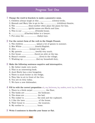 102
Change the word in brackets to make a possessive noun.
1. Children always laugh at this (clown) tricks.
2. Hannah and Mary like to go to the (children) theatre.
3. The (boy) mother often plays the piano for him.
4. The (girls) names are Sheila and Lisa.
5. This is our (friends) house.
6. (Charles) father is a lawyer.
7. Put away the (baby) toys.
Use the correct form of the verb in the Simple Present.
1. The children (play) a lot of games in summer.
2. Mrs White (teach) English.
3. Alex (jump) very high.
4. My parents (work) very much.
5. Our house (have) an attic at the top.
6. Diana’s cousins (live) in the village.
7. Washing up (be) my household duty.
Make the following sentences negative and interrogative.
1. My father reads very much.
2. That is an interesting book.
3. Aunt Emily has a nice bungalow.
4. There is much butter in the fridge.
5. They like to sit in front of the fire.
6. You are on duty today.
7. We have a new dishwasher.
Fill in with the correct preposition at, on, between, in, under, next to, in front.
1. There is a thick carpet the floor.
2. The books are the bookcase.
3. The shoes are the bed.
4. The cooker is the sink and the cupboard.
5. I like the lawn of the house.
6. Their house is the museum.
8. My mother is home.
Write 5 sentences to describe your house or flat.
Prog ess Test OneProg ess Test One
1
2
3
4
5
 