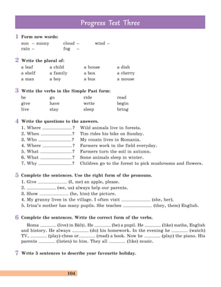 104
Form new words:
sun – sunny cloud – wind –
rain – fog –
Write the plural of:
a leaf a child a house a dish
a shelf a family a box a cherry
a man a boy a bus a mouse
Write the verbs in the Simple Past form:
be go ride read
give have write begin
live stay sleep bring
Write the questions to the answers.
1. Where ? Wild animals live in forests.
2. When ? Tim rides his bike on Sunday.
3. Who ? My cousin lives in Romania.
4. Where ? Farmers work in the field everyday.
5. What ? Farmers turn the soil in autumn.
6. What ? Some animals sleep in winter.
7. Why ? Children go to the forest to pick mushrooms and flowers.
Complete the sentences. Use the right form of the pronouns.
1. Give (I, me) an apple, please.
2. (we, us) always help our parents.
3. Show (he, him) the picture.
4. My granny lives in the village. I often visit (she, her).
5. Irina’s mother has many pupils. She teaches (they, them) English.
Complete the sentences. Write the correct form of the verbs.
Roma (live) in B[li. He (be) a pupil. He (like) maths, English
and history. He always (do) his homework. In the evening he (watch)
TV, (play) chess or (read) a book. Now he (play) the piano. His
parents (listen) to him. They all (like) music.
Write 5 sentences to describe your favourite holiday.
Prog ess Test ThreeProg ess Test Three
1
3
4
5
6
7
2
 