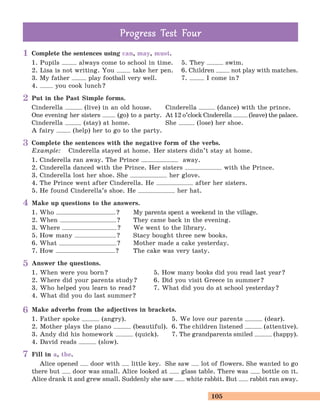 105
Complete the sentences using can, may, must.
1. Pupils always come to school in time. 5. They swim.
2. Lisa is not writing. You take her pen. 6. Children not play with matches.
3. My father play football very well. 7. I come in?
4. you cook lunch?
Put in the Past Simple forms.
Cinderella (live) in an old house. Cinderella (dance) with the prince.
One evening her sisters (go) to a party. At 12 o’clock Cinderella (leave) the palace.
Cinderella (stay) at home. She (lose) her shoe.
A fairy (help) her to go to the party.
Complete the sentences with the negative form of the verbs.
Example: Cinderella stayed at home. Her sisters didn’t stay at home.
1. Cinderella ran away. The Prince away.
2. Cinderella danced with the Prince. Her sisters with the Prince.
3. Cinderella lost her shoe. She her glove.
4. The Prince went after Cinderella. He after her sisters.
5. He found Cinderella’s shoe. He her hat.
Make up questions to the answers.
1. Who ? My parents spent a weekend in the village.
2. When ? They came back in the evening.
3. Where ? We went to the library.
5. How many ? Stacy bought three new books.
6. What ? Mother made a cake yesterday.
7. How ? The cake was very tasty.
Answer the questions.
1. When were you born? 5. How many books did you read last year?
2. Where did your parents study? 6. Did you visit Greece in summer?
3. Who helped you learn to read? 7. What did you do at school yesterday?
4. What did you do last summer?
Make adverbs from the adjectives in brackets.
1. Father spoke (angry). 5. We love our parents (dear).
2. Mother plays the piano (beautiful). 6. The children listened (attentive).
3. Andy did his homework (quick). 7. The grandparents smiled (happy).
4. David reads (slow).
Fill in a, the.
Alice opened door with little key. She saw lot of flowers. She wanted to go
there but door was small. Alice looked at glass table. There was bottle on it.
Alice drank it and grew small. Suddenly she saw white rabbit. But rabbit ran away.
Prog ess Test FourProg ess Test Four
1
2
3
4
5
6
7
 