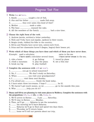 106
Write has or have.
1. Sandy caught a lot of fish.
2. Jim and his father made fish soup.
3. they ever eaten this kind of fish?
4. Mother made a cake.
5. The boys enjoyed the cake.
6. All the members of the family had a nice time.
Choose the right form of the verb.
1. Andrew (wrote, written) a letter yesterday.
2. Nick and Vicky have just (spoke, spoken) to their cousin.
3. Sergiu (rode, ridden) his bike in the country.
4. Silvia and Natalia have never (ate, eaten) such fruit.
5. Irina and her classmates haven’t (began, begun) their lesson yet.
Write which of these things you have done and which of them you have never done.
Example: used a calculator swim in the sea
I have used a calculator several times. I have never swum in the sea.
1. ride a horse 4. go fishing 7. travel by plane
2. climb a mountain 5. play the piano 8. see a film star
3. break my leg 6. play football
Complete the sentences with will or won’t.
1. you go to school tomorrow?
2. No, I . We don’t study on Saturday.
3. When you visit your grandparents?
4. I visit them next Sunday.
5. I’m afraid you finish the book today.
6. I have eaten three ice-creams. I hope I be ill.
7. We haven’t got much money, so we go to the seaside this year.
8. Who help you do it?
Diana and Silvia are planning to visit some places in Moldova. Complete the sentences with
the prepositions till, to, at (2), on (2), from, in.
1. We’ll arrive in Soroca 2 pm Saturday.
2. We’ll stay in Soroca Monday.
3. Then, we’ll go Saharna to see the monastery.
4. the morning we’ll leave Saharna.
5. Saharna we’ll go to |aul and spend two days there.
6. Thursday we’ll return home.
7. home we’ll tell our parents about our trip.
Prog ess Test FiveProg ess Test Five
1
2
3
4
5
 