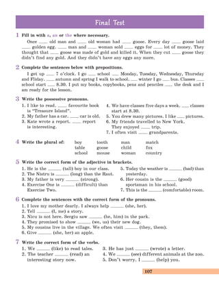 107
Fill in with a, an or the where necessary.
Once old man and old woman had goose. Every day goose laid
golden egg. man and woman sold eggs for lot of money. They
thought that goose was made of gold and killed it. When they cut goose they
didn’t find any gold. And they didn’t have any eggs any more.
Complete the sentences below with prepositions.
I get up 7 o’clock. I go school Monday, Tuesday, Wednesday, Thursday
and Fliday. autumn and spring I walk to school. winter I go bus. Classes
school start 8.30. I put my books, copybooks, pens and penciles the desk and I
am ready for the lesson.
Write the possessive pronouns.
1. I like to read. favourite book
is “Treasure Island
„
.
2. My father has a car. car is old.
3. Kate wrote a report. report
is interesting.
4. We have classes five days a week. classes
start at 8.30.
5. You drew many pictures. I like pictures.
6. My friends travelled to New York.
They enjoyed trip.
7. I often visit grandparents.
Write the plural of: boy tooth man match
table goose child fox
school mouse woman country
Write the correct form of the adjective in brackets.
1. He is the (tall) boy in our class.
2. The Nistru is (long) than the Raut.
3. My father is very (strong).
4. Exercise One is (difficult) than
Exercise Two.
5. Today the weather is (bad) than
yesterday.
6. Her cousin is the (good)
sportsman in his school.
7. This is the (comfortable) room.
Complete the sentences with the correct form of the pronouns.
1. I love my mother dearly. I always help (she, her).
2. Tell (I, me) a story.
3. Nicu is not here. Sergiu saw (he, him) in the park.
4. They promised to show (we, us) their new dog.
5. My cousins live in the village. We often visit (they, them).
6. Give (she, her) an apple.
Final TestFinal Test
Write the correct form of the verbs.
1. We (like) to read tales.
2. The teacher (read) an
interesting story now.
3. He has just (wrote) a letter.
4. We (see) different animals at the zoo.
5. Don’t worry. I (help) you.
1
2
3
4
5
6
7
 