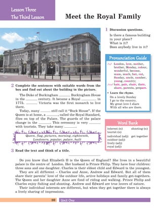 10 Unit OneUnit One
Meet the Royal Family
Read the text and think of a title.
Do you know that Elizabeth II is the Queen of England? She lives in a beautiful
palace in the centre of London. Her husband is Prince Philip. They have four children:
three sons and one daughter. Charles is their eldest child and Edward is the youngest.
They are all different – Charles and Anne, Andrew and Edward. But all of them
share their parents’ love of the outdoor life, active holidays and family get-togethers.
The Queen and her daughter Anne are fond of riding and walking. Prince Philip and
Charles enjoy fishing and shooting. Andrew and Edward are true lovers of nature.
Their individual interests are different, but when they get together there is always
a lively sharing of impressions.
Complete the sentences with suitable words from the
box and find out about the building in the picture.
The Duke of Buckingham Buckingham House
in the century. It became a Royal in
1775. Victoria was the first monarch to live
there.
Today, many still call it “Buck House
„
. If the
Queen is at home, a , called the Royal Standard,
flies on top of the Palace. The guards of the palace
change in the . This ceremony is very
with tourists. They take many .
Queen, flag, pictures, morning, eighteenth,
Londoners, popular, palace, built
Lesson ThreeLesson Three
The Third LessonThe Third Lesson
/D/ London, love, mother,
brother, Monday, colour,
wonderful, become,
mum, much, but, cut,
Sunday, uncle, number,
young, country;
/eB/ hair, pair, chair, their,
share, parents, prepare.
Learn the rhyme.
On a lovely Sunday
I go to the country.
My great love I share
With all who are there.
Pronunciation GuidePronunciation Guide
interest (n) shooting (n)
tourist (n)
individual (adj) get together
outdoor (adj)
lively (adj)
royal (adj)
Word BankWord Bank
Discussion questions.
Is there a famous building
in your place?
What is it?
Does anybody live in it?
1
2
3
 