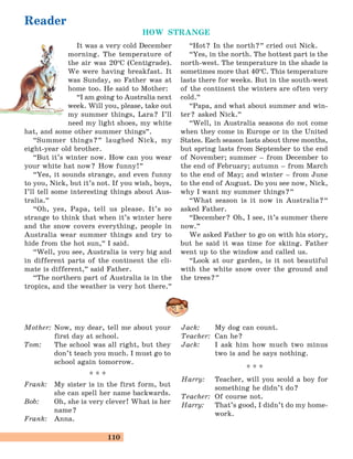 110
It was a very cold December
morning. The temperature of
the air was 20°C (Centigrade).
We were having breakfast. It
was Sunday, so Father was at
home too. He said to Mother:
“I am going to Australia next
week. Will you, please, take out
my summer things, Lara? I’ll
need my light shoes, my white
hat, and some other summer things
„
.
“Summer things?
„
laughed Nick, my
eight-year old brother.
“But it’s winter now. How can you wear
your white hat now? How funny!
„
“Yes, it sounds strange, and even funny
to you, Nick, but it’s not. If you wish, boys,
I’ll tell some interesting things about Aus-
tralia.
„
“Oh, yes, Papa, tell us please. It’s so
strange to think that when it’s winter here
and the snow covers everything, people in
Australia wear summer things and try to
hide from the hot sun,
„
I said.
“Well, you see, Australia is very big and
in different parts of the continent the cli-
mate is different,
„
said Father.
“The northern part of Australia is in the
tropics, and the weather is very hot there.
„
“Hot? In the north?
„
cried out Nick.
“Yes, in the north. The hottest part is the
north-west. The temperature in the shade is
sometimes more that 40°C. This temperature
lasts there for weeks. But in the south-west
of the continent the winters are often very
cold.
„
“Papa, and what about summer and win-
ter? asked Nick.
„
“Well, in Australia seasons do not come
when they come in Europe or in the United
States. Each season lasts about three months,
but spring lasts from September to the end
of November; summer – from December to
the end of February; autumn – from March
to the end of May; and winter – from June
to the end of August. Do you see now, Nick,
why I want my summer things?
„
“What season is it now in Australia?“
asked Father.
“December? Oh, I see, it’s summer there
now.
„
We asked Father to go on with his story,
but he said it was time for skiing. Father
went up to the window and called us.
“Look at our garden, is it not beautiful
with the white snow over the ground and
the trees?
„
Reader
HOW STRANGE
Mother: Now, my dear, tell me about your
first day at school.
Tom: The school was all right, but they
don’t teach you much. I must go to
school again tomorrow.
* * *
Frank: My sister is in the first form, but
she can spell her name backwards.
Bob: Oh, she is very clever! What is her
name?
Frank: Anna.
Jack: My dog can count.
Teacher: Can he?
Jack: I ask him how much two minus
two is and he says nothing.
* * *
Harry: Teacher, will you scold a boy for
something he didn’t do?
Teacher: Of course not.
Harry: That’s good, I didn’t do my home-
work.
 