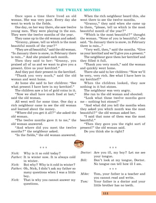 111
THE TWELVE MONTHS
Once upon a time there lived an old
woman. She was very poor. Every day she
went to work in the fields.
One day, on her way there, she saw twelve
young men. They were playing in the sun.
They were the twelve months of the year.
They came up to the old woman and asked:
“Granny, please, tell us which is the most
beautiful month of the year?
„
“They are all beautiful,
„
said the old woman.
“In January there is snow, in February there
is rain…
„
And she praised each month.
Then they said to her: “Granny, you
praised all of us and we want to give you a
present. Give us your kerchief.
„
And they put their present in the kerchief.
“Thank you very much,
„
said the old
woman and went home.
At home she said to her children: “See
what present I have here in my kerchief.
„
The children saw a lot of gold coins in it.
“Now we shall have much food at last,
„
said the old woman.
All went well for some time. One day a
rich neighbour came to see the old woman
and learned about the money.
“Where did you get it all?
„
she asked the
old woman.
“The twelve months gave it to me,
„
the
old woman answered.
“And where did you meet the twelve
months?
„
the neighbour asked.
“In the fields,
„
the old woman answered.
When the rich neighbour heard this, she
went there to see the twelve months.
“Granny,
„
they said when she came up
to them, “please, tell us which is the most
beautiful month of the year?
„
“Which is the most beautiful?
„
thought
the woman. “None of you is beautiful,
„
she
said. “In January there is snow, in February
there is rain…
„
“Very well, then,
„
said the months. “Give
us your kerchief and we’ll give you a present.
„
The neighbour gave them her kerchief and
they filled it full.
“Thank you very much,
„
said the woman
and quickly went home.
There she said to her children: “Now we’ll
be very, very rich. See what I have here in
my kerchief!
„
When the children looked, they saw
nothing in it but stones.
The neighbour was very angry.
She ran to the old woman and shouted:
“Look what these twelve months gave
me – nothing but stones!
„
“And what did you tell the months when
they asked you which month was the most
beautiful?
„
the old woman asked her.
“I said that none of them was the most
beautiful.
„
“Then they gave you the right sort of
present!
„
the old woman said.
Do you think she is right?
* * *
Doctor: Are you ill, my boy? Let me see
your tongue.
Bill: Don’t look at my tongue, Doctor.
No tongue can tell how ill I am.
* * *
Mike: Tom, your father is a teacher and
you cannot read and write.
Tom: Your father is a doctor and your
little brother has no teeth.
* * *
Nick: Why is it so cold today?
Father: It is winter now. It is always cold
in winter.
Nick: But why? Why is it cold in winter?
Father: Oh, Nick, I didn’t ask my father so
many questions when I was a little
boy.
Nick: That is why you cannot answer my
questions.
 