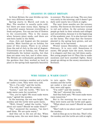 112
One rainy evening a monkey and a turtle
sat under a tree. They were very cold.
“B-r-r, I’m cold,
„
said the turtle.
“I’m cold, too!
„
said the monkey.
“Listen,
„
said the turtle. “We have to
make warm coats for ourselves.
„
“Yes, you’re right! We must make warm
coats,
„
agreed the monkey.
In the morning, the sun was bright. The
monkey and the turtle were quite warm.
“Well, friend,
„
asked the turtle, “what
about our coats? Should we make them?
„
“No,
„
answered the monkey, “we don’t
need them. We are quite warm.
„
And they sat in the sun all day. When
evening came, the sun went down. It began
to rain again. The
monkey and the turtle
sat under a tree and
they were cold again.
“I’m cold!
„
said the monkey.
“Me too!
„
shivered the turtle.
And they both said, “We must make warm
coats tomorrow.
„
But in the morning the sun came out.
They were warm and the turtle said again:
“What about our coats? Should we make
them?
„
“Don’t talk to me about coats!
„
answered
the monkey.
And so they go on to this day. That’s why
the monkey and the turtle are cold at night.
SEASONS IN GREAT BRITAIN
In Great Britain the year divides up into
four very different seasons.
Spring starts in March and ends in
May. The weather is usually quite cold,
but there are some sunny days. Spring is
a beautiful season because everything is
fresh and green. You can see lots of flowers
in the countryside. This is the season
when farmers plant seeds, and there are
new-born lambs in the fields.
June, July and August are the summer
months. Most families go on holiday for
some of this season. There is no school
from the end of July to the end of August.
Universities are on holiday, too. These are
traditionally the hottest months, but that
does not mean very hot, and it often rains.
The British are enthusiastic gardeners and
the gardens that they worked so hard to
plant in the spring look especially beautiful
in summer. The days are long. The sun rises
very early in the morning, and it doesn’t get
dark until nearly ten o’clock at night.
The next three months are the autumn
months. The leaves on the trees have turned
to red and yellow. In the autumn young
people go back to their schools and colleges
and universities, because it is the beginning
of the academic year. It is also harvest time
on the farms. The crops that the farmers
planted in the spring have grown, and are
now ready to be harvested.
Winter means December, January and
February. It is very cold. Sometimes it
snows. Old people hate the snow, because
it is slippery and they can fall down easily.
But young people love it! They like to make
snowmen and have snowball fights. Some
people go skiing on the snowy mountains of
Scotland.
WHO NEEDS A WARM COAT?
 