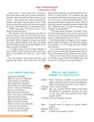 114
THE WOODPECKER
A Romanian Tale
Once upon a time there was a woman,
who had a long nose and a nosey character.
One day God collected all the insects in the
world – the wasps and flies, mosquitoes,
beetles and bugs. He put them all in a big
sack and tied the sack at the top with a piece
of string. Then God went to find the woman.
“Take this bag,
„
he said to her, “and
throw it onto the sea.
„
The woman took the bag and set off for
the sea. The sea was very far from the wom-
an’s house. For many hours she walked along
the road. After a walk of about two hours
she saw a garden before her. She was tired
and sat down to rest. Then she looked at the
bag and said to herself:
“I wonder, what is in the bag? Really, I
don’t think I shall be able to rest until I see
what is in there? I’ll open it a very little
bit.
„
So the woman untied the string, and
opened the bag a very little bit, but still
those little buzzing creatures poured out at
once in a long stream. In a minute the bag
was empty and there were bugs and beetles
on every tree in that beautiful garden. The
wind carried other insects far away. One of
the little insects reached the place where God
was. When he saw it, he got very angry, and
hurried to the garden.
“You bad, nosey woman,
„
he cried, “I put
all those bad insects into a sack to get rid of
them for ever. And now they are everywhere
again. I shall punish you for this.
„
And God shook his finger at the woman.
As he shook his finger, she became smaller
and smaller, and her long nose got harder
and sharper.
In a minute she was not a woman any lon-
ger but just a bird. She hopped from tree to
tree and pecked at the insects on the trees.
She is sure that when she has killed all
the insects again, God will forgive her and
let her be a woman as she was before.
LAZY–BONES GRUNDY
Lazy-bones Grundy
Must do sums for Monday
“And today is Tuesday,
„
Says lazy-bones Grundy,
“So I’ll do it on Wednesday,
If not – then on Thursday,
Or even on Friday,
„
Says lazy-bones Grundy.
Now very soon comes Friday
And Saturday comes,
But lazy-bones Grundy
Has no time for sums.
“Never mind,
„
says Grundy,
“I’ll do it on Sunday,
„
So this is the time-table
Of lazy-bones Grundy.
WHO IS THE LAZIEST
PERSON IN YOUR CLASS?
Father: Well, Tommy, I talked to your teacher
today, and now I want to ask you a question.
Who is the laziest person in your class?
Tommy: I don’t know, Father.
Father: Oh, yes, you do! Think! When other boys
and girls are reading or writing, who sits
in the class and only watches how other
people work?
Tommy: It is our teacher, Father.
* * *
Dan: I don’t want to wash my hands before
school.
Mother: Why not?
Dan: I never raise them in class.
 