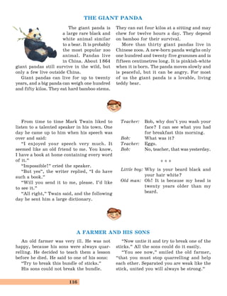 116
A FARMER AND HIS SONS
From time to time Mark Twain liked to
listen to a talented speaker in his town. One
day he came up to him when his speech was
over and said:
“I enjoyed your speech very much. It
seemed like an old friend to me. You know,
I have a book at home containing every word
of it.
„
“Impossible!
„
cried the speaker.
“But yes
„
, the writer replied, “I do have
such a book.
„
“Will you send it to me, please. I’d like
to see it.
„
“All right,
„
Twain said, and the following
day he sent him a large dictionary.
Teacher: Bob, why don’t you wash your
face? I can see what you had
for breakfast this morning.
Bob: What was it?
Teacher: Eggs.
Bob: No, teacher, that was yesterday.
* * *
Little boy: Why is your beard black and
your hair white?
Old man: Oh! It is because my head is
twenty years older than my
beard.
THE GIANT PANDA
The giant panda is
a large rare black and
white animal similar
to a bear. It is probably
the most popular zoo
animal. Pandas live
in China. About 1864
giant pandas still survive in the wild, but
only a few live outside China.
Giant pandas can live for up to twenty
years, and a big panda can weigh one hundred
and fifty kilos. They eat hard bamboo stems.
They can eat four kilos at a sitting and may
chew for twelve hours a day. They depend
on bamboo for their survival.
More than thirty giant pandas live in
Chinese zoos. A new-born panda weighs only
one hundred and twenty five grammes and is
fifteen centimetres long. It is pinkish-white
when it is born. The panda moves slowly and
is peaceful, but it can be angry. For most
of us the giant panda is a lovable, living
teddy bear.
An old farmer was very ill. He was not
happy, because his sons were always quar-
relling. He decided to teach them a lesson
before he died. He said to one of his sons:
“Try to break this bundle of sticks.
„
His sons could not break the bundle.
“Now untie it and try to break one of the
sticks.
„
All the sons could do it easily.
“You see now,
„
smiled the old farmer,
“that you must stop quarrelling and help
each other. Separated you are weak like the
stick, united you will always be strong.
„
 