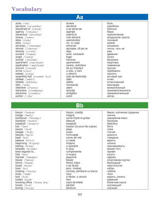 117
Vocabulary
ache /’eik/ durere áîëü
aerobics /eB’rBMbPks/ aerobic= àэðîáèêà
(be)afraid of /B’frePd/ a se teme de áîÿòьñÿ
agency /’ePdGBnsP/ agenie áþðî
adventure /Bd’ventEB/ aventur= ïðèêëþ÷åíèå
airway /’eBweP/ rut= aerian= âîçäóøíàÿ òðàññà
alike /B’laPk/ asem=n=tor ïîõîæèé
alive /B’laPv/ viu, ]n via= æèâîé
almanac /’A:lmBnIk/ almanah àëüìàíàõ
almost /’A:lmBMst/ aproape, c]t pe ce ïî÷òè, ÷óòü íå
already /A:l’redP/ deja óæå
ancient /’ePnEBnt/ antic, str=vechi äðåâíèé
angel /’ePndGl/ ]nger àíãåë
anorak /’InBrIk/ hanorac âåòðîâêà
apartment /B’pa:tmBnt/ apartament êâàðòèðà
application /,IplP’kePEn/ cerere, solicitare çàÿâëåíèå
around /B’raMnd/ de jur ]mprejur êðóãîì
arrive /B’raPv/ a sosi, a veni прибывать
asleep /B’sli:p/ a adormi çàñíóòü
assembly hall /B’semblP ’hA:l/ sal= de festivit=i àêòîâûé çàë
athlete /’IJli:t/ atlet àòëåò
athletic /IJ’letPk/ atletic àòëåòè÷åñêèé
attic /’ItPk/ mansard= ìàíñàðäà
attentive /B’tentPv/ atent âíèìàòåëüíûé
attraction /B’trIkE(B)n/ atracie ïðèâëåêàòåëüíîñòü
attractive /B’trIktPv/ atr=g=tor ïðèâëåêàòåëüíûé
author /’A:JB/ autor автор
Aa
bacon /’bePkBn/ bacon, costi= áåêîí, êîï÷åíàÿ ãðóäèíêà
badge /bIdG/ insign= çíà÷îê
barbecue /’bL:bPkju:/ carne fript= la gr=tar çàæàðåíîå ìÿñî
barefoot /’beBfMt/ descul áîñèêîì
baseball /’bePsbA:l/ baseball áåéñáîë
bat /’bIt/ baston (la jocul de ar[ice) áèòà
beach /’bi:tE/ plaj= ïëяæ
beagle /’bi:gl/ copoi гончая
beauty /’bju:ti/ frumusee êðàñîòà
beef /bi:f/ carne de vit= ãîâÿäèíà
believe /bi’li:v/ a crede âåðèòü
beginning /bP’gPnPH/ ]nceput íà÷àëî
belong /bP’lOH/ a aparine ïðèíàäëåæàòü
besides /bP’sQdz/ ]n plus êроме того
best regards to... complimente привет
bite /baPt/ a mu[ca êóñàòü
blanket /’blIHkPt/ plapum= îäåяëî
blazer /’blePzB/ blazer ñïîðòèâíàÿ êóðòêà
blond /’blOnd/ blond, b=lai áåëîêóðûé
boast /bBMst/ a se l=uda õâàñòàòü(ñÿ)
boar /bA:/ porc mistre êàáàí
boating /’bBMtPH/ canotaj, plimbare cu barca ãðåáëÿ
body /’bOdi/ corp òåëî
boil /’bAPl/ a fierbe, a clocoti варить, êèïåòü
boiled /bAPld/ fiert вареный
booking office /’bMkPH OfPs/ cas= de bilete áèëåòíàÿ êàññà
bored /’bA:d/ plictisit ñêó÷àþùèé
boring /’bA:rPH/ plicticos ñêó÷íûé
Bb
 