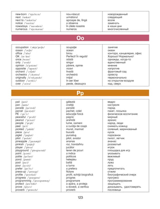 123
occupation /,Okju’pePEn/ ocupaie занятие
ocean /’BMEn/ ocean океан
office /’OfPs/ birou контора, канцелярия, офис
OK /R kN/ Perfect! }n regul=! Хорошо! Нормально!
once /wDns/ odat= однажды, когда-то
only /’BMnli/ singur единственный
opinion /B’pPniBn/ p=rere, opinie ìíåíèå
opposite /’OpBzPt/ vizavi íàïðîòèâ
orchard /’A:tEBd/ livad= ôðóêòîâûé ñàä
orchestra /’A:kPstrB/ orchestr= îðêåñòð
originally /B’rPdGBnBlP/ iniial ïåðâîíà÷àëüíо
outdoor /’aMtdA:/ ]n aer liber íà îòêðûòîì âîçäóõå
over /’BMvB/ peste, deasupra íàä, ñâåðõ
Oo
pail /pePl/ g=leat= âåäðî
pan /pIn/ crati= кастрюля
parade /pB’rePd/ parad= ïàðàä
parcel /pa:s(B)l/ pachet, colet пакет, посылка
PE /,pi:’i:/ educaie fizic= физическое воспитание
peaceful /’pi:sfl/ pa[nic ìèðíûé
peanut /’pi:nDt/ arahid= àðàõèñ
people /’pi:pl/ lume, oameni íàðîä, ëþäè
peel /pi:l/ a cur=a de coaj= снимать кожицу
pickled /’pPkld/ murat, marinat ñîëеíûé, ìàðèíîâàíûé
piece /pi:s/ bucat= êóñîê
piglet /’piglBt/ purcelu[ ïîðîñеíîê
pilot /’paPlBt/ pilot, aviator ïèëîò, летчик
pineapple /’paPnIpl/ ananas àíàíàñ
pinkish /’pPHkPE/ roz, trandafiriu ðîçîâàòûé
player /’plePB/ juc=tor èãðîê
playground /’plePgraMnd/ teren de jocuri ïëîùàäêà äëÿ èãð
point /pAPnt/ a indica óêàçûâàòü
polite /pB’laPt/ politicos âåæëèâûé
pond /pOnd/ hele[teu ïðóä
pool /pu:l/ balt= ëóæà
pour /pA:(r)/ a turna ëèòü
prefer /prP’fF:/ a prefera ïðåäïî÷èòàòü
press-up /’presDp/ flotare отжим
profile /’prBMfaPl/ profil, schi= biografic= áèîãðàôè÷åñêèé î÷åðê
progress /’prRgres/ progres ïðîãðåññ
programming /’prBMgrImPH/ programare ïðîãðàììирование
protect /prB’tekt/ a ap=ra, a proteja çàùèùàòü
prove /pru:v/ a dovedi, a verifica äîêàçûâàòü, óäîñòîâåðÿòü
proverb /’prOvB:b/ proverb пословица
Pp
new-born /’nju:bA:n/ nou-n=scut íîâîðîæäеííûé
next /nekst/ urm=torul ñëåäóþùèé
next to /’neksttB/ aproape de, l]ng= âîçëå
notice /’nBMtPs/ a observa çàìå÷àòü
nowadays /’naMBdePz/ ]n zilele noastre в наши дни
numerous /’nju:mBrBs/ numeros ìíîãî÷èñëåííûé
 